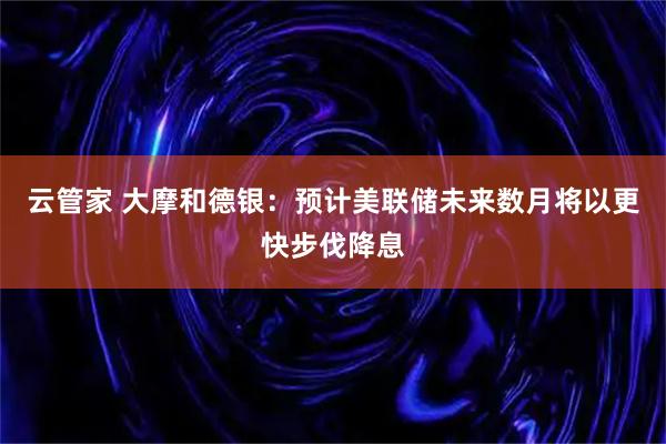云管家 大摩和德银：预计美联储未来数月将以更快步伐降息