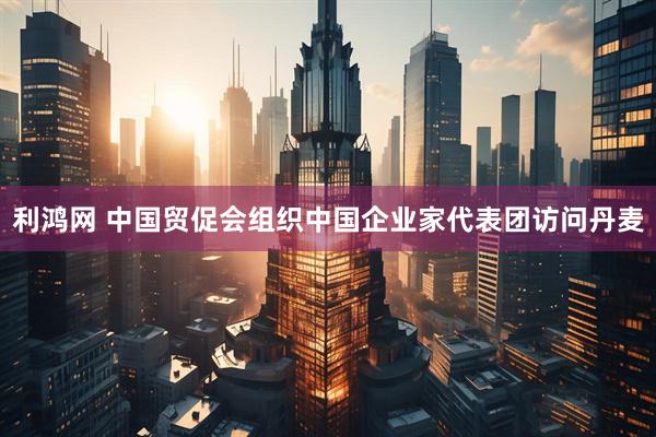 利鸿网 中国贸促会组织中国企业家代表团访问丹麦