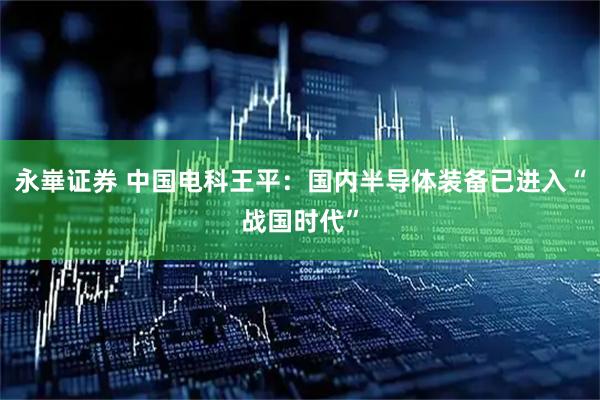 永崋证券 中国电科王平：国内半导体装备已进入“战国时代”