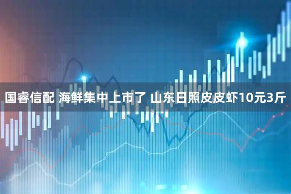 国睿信配 海鲜集中上市了 山东日照皮皮虾10元3斤