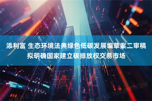 添利富 生态环境法典绿色低碳发展编草案二审稿拟明确国家建立碳排放权交易市场