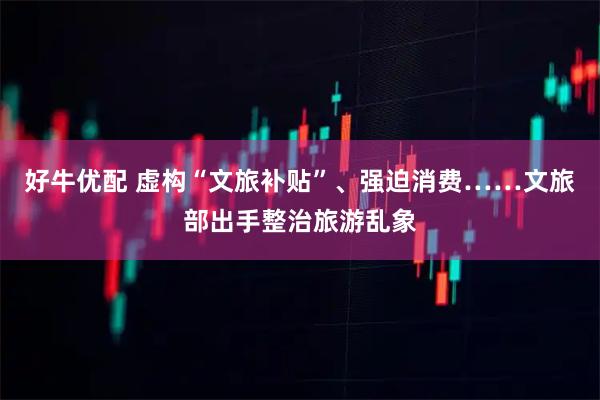 好牛优配 虚构“文旅补贴”、强迫消费……文旅部出手整治旅游乱象