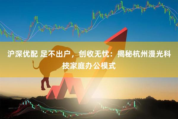 沪深优配 足不出户，创收无忧：揭秘杭州漫光科技家庭办公模式