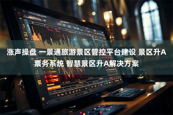 涨声操盘 一景通旅游景区管控平台建设 景区升A票务系统 智慧景区升A解决方案
