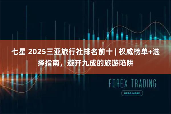 七星 2025三亚旅行社排名前十 | 权威榜单+选择指南，避开九成的旅游陷阱