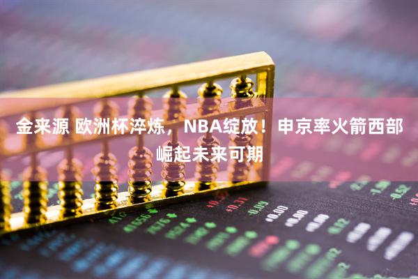 金来源 欧洲杯淬炼，NBA绽放！申京率火箭西部崛起未来可期