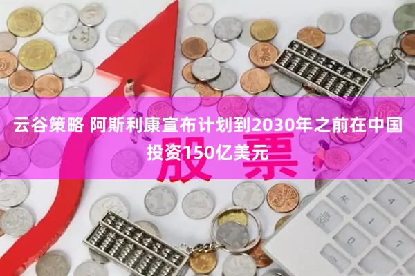 云谷策略 阿斯利康宣布计划到2030年之前在中国投资150亿美元