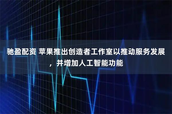 驰盈配资 苹果推出创造者工作室以推动服务发展，并增加人工智能功能