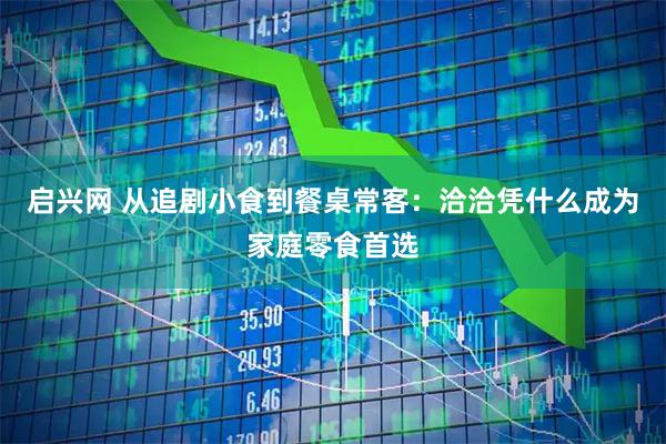 启兴网 从追剧小食到餐桌常客：洽洽凭什么成为家庭零食首选