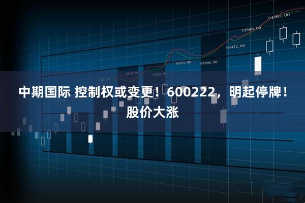 中期国际 控制权或变更！600222，明起停牌！股价大涨
