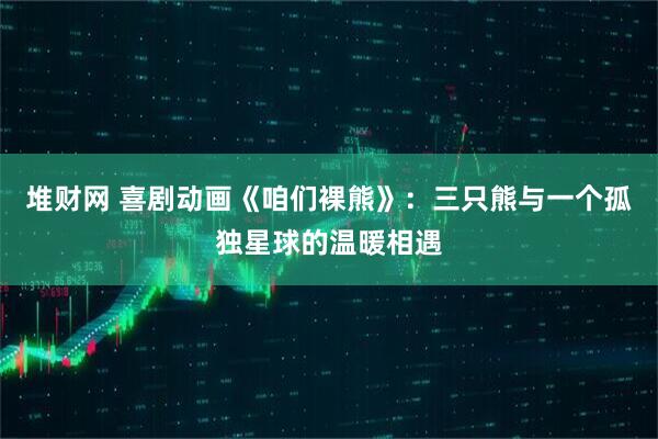 堆财网 喜剧动画《咱们裸熊》：三只熊与一个孤独星球的温暖相遇