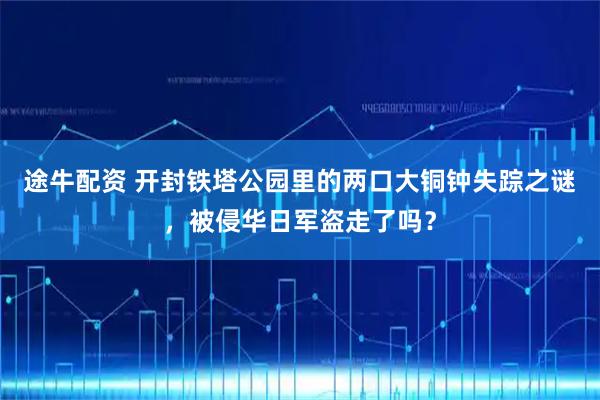 途牛配资 开封铁塔公园里的两口大铜钟失踪之谜，被侵华日军盗走了吗？