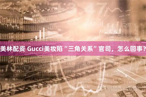 美林配资 Gucci美妆陷“三角关系”官司，怎么回事？