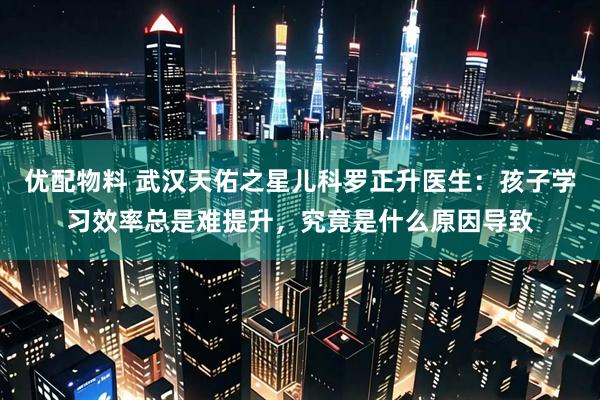 优配物料 武汉天佑之星儿科罗正升医生：孩子学习效率总是难提升，究竟是什么原因导致