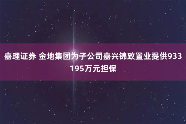 嘉理证券 金地集团为子公司嘉兴锦致置业提供933195万元担保