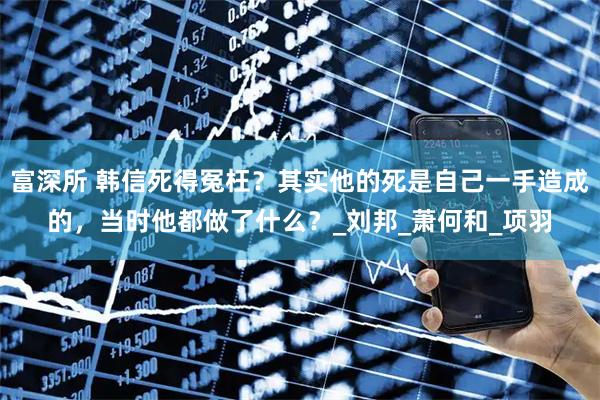 富深所 韩信死得冤枉？其实他的死是自己一手造成的，当时他都做了什么？_刘邦_萧何和_项羽