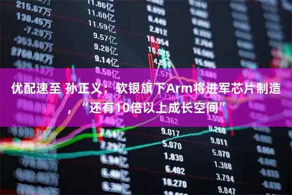优配速至 孙正义：软银旗下Arm将进军芯片制造，“还有10倍以上成长空间”